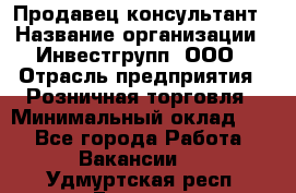 Продавец-консультант › Название организации ­ Инвестгрупп, ООО › Отрасль предприятия ­ Розничная торговля › Минимальный оклад ­ 1 - Все города Работа » Вакансии   . Удмуртская респ.,Глазов г.